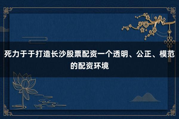 死力于于打造长沙股票配资一个透明、公正、模范的配资环境