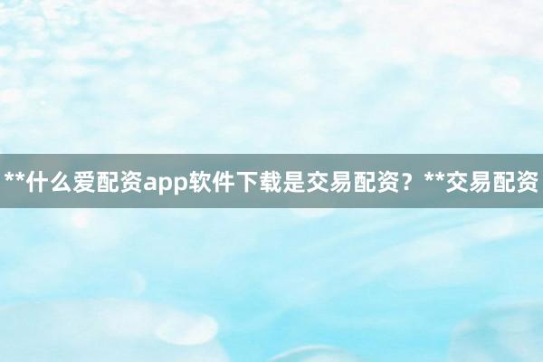**什么爱配资app软件下载是交易配资？**交易配资