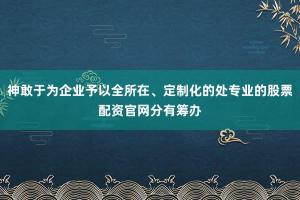 神敢于为企业予以全所在、定制化的处专业的股票配资官网分有筹办