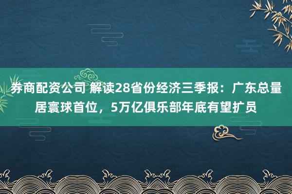 券商配资公司 解读28省份经济三季报：广东总量居寰球首位，5万亿俱乐部年底有望扩员
