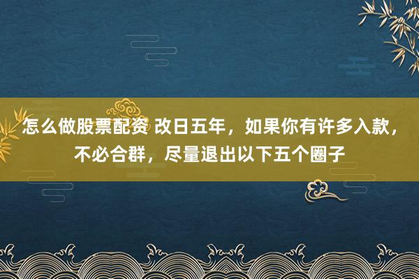 怎么做股票配资 改日五年，如果你有许多入款，不必合群，尽量退出以下五个圈子