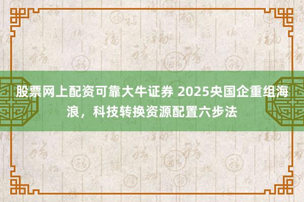 股票网上配资可靠大牛证券 2025央国企重组海浪，科技转换资源配置六步法