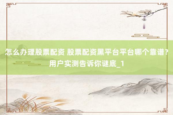 怎么办理股票配资 股票配资黑平台平台哪个靠谱？用户实测告诉你谜底_1