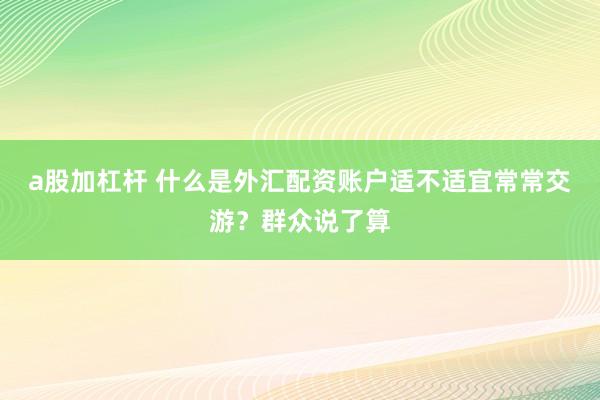 a股加杠杆 什么是外汇配资账户适不适宜常常交游？群众说了算