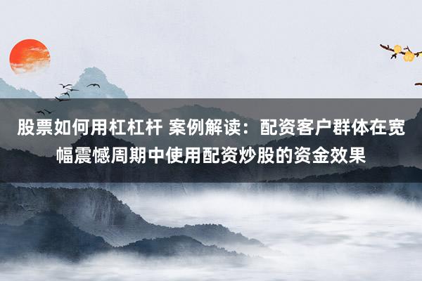 股票如何用杠杠杆 案例解读：配资客户群体在宽幅震憾周期中使用配资炒股的资金效果