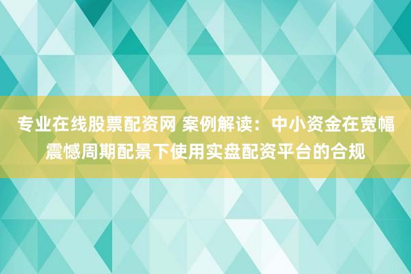 专业在线股票配资网 案例解读：中小资金在宽幅震憾周期配景下使用实盘配资平台的合规